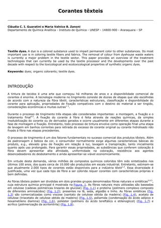 Corantes têxteis


Cláudia C. I. Guaratini e Maria Valnice B. Zanoni
Departamento de Química Analítica - Instituto de Química - UNESP - 14800-900 - Araraquara - SP




Textile dyes. A dye is a colored substance used to impart permanent color to other substances. Its most
important use is in coloring textile fibers and fabrics. The removal of colour from dyehouse waste waters
is currently a major problem in the textile sector. This paper provides an overview of the treatment
technologies that can currently be used by the textile processor and the developments over the past
decade with respect to the toxicological and ecotoxicological properties of synthetic organic dyes.

Keywords: dyes; organic colorants; textile dyes.




INTRODUÇÃO
A tintura de tecidos é uma arte que começou há milhares de anos e a disponibilidade comercial de
corantes é enorme. A tecnologia moderna no tingimento consiste de dúzias de etapas que são escolhidas
de acordo com a natureza da fibra têxtil, características estruturais, classificação e disponibilidade do
corante para aplicação, propriedades de fixação compatíveis com o destino do material a ser tingido,
considerações econômicas e muitas outras1-3.

Durante o processo de tingimento três etapas são consideradas importantes: a montagem, a fixação e o
tratamento final4,5. A fixação do corante à fibra é feita através de reações químicas, da simples
insolubilização do corante ou de derivados gerados e ocorre usualmente em diferentes etapas durante a
fase de montagem e fixação. Entretanto, todo processo de tintura envolve como operação final uma etapa
de lavagem em banhos correntes para retirada do excesso de corante original ou corante hidrolisado não
fixado à fibra nas etapas precedentes.

O processo de tingimento é um dos fatores fundamentais no sucesso comercial dos produtos têxteis. Além
da padronagem e beleza da cor, o consumidor normalmente exige algumas características básicas do
produto, e.g., elevado grau de fixação em relação à luz, lavagem e transpiração, tanto inicialmente
quanto após uso prolongado. Para garantir essas propriedades, as substâncias que conferem coloração à
fibra devem apresentar alta afinidade, uniformidade na coloração, resistência aos agentes
desencadeadores do desbotamento e ainda apresentar-se viável economicamente.

Em virtude desta demanda, vários milhões de compostos químicos coloridos têm sido sintetizados nos
últimos 100 anos, dos quais cerca de 10.000 são produzidos em escala industrial. Entretanto, estimam-se
que atualmente 2.000 tipos de corantes estão disponíveis para a indústria têxtil1,2. Essa diversidade é
justificada, uma vez que cada tipo de fibra a ser colorida requer corantes com características próprias e
bem definidas.

As fibras têxteis podem ser divididas em dois grandes grupos denominados fibras naturais e sintéticas3,4,5,
cuja estrutura química principal é mostrada na Figura. 1. As fibras naturais mais utilizadas são baseadas
em celulose (cadeias poliméricas lineares de glucose) (Fig. 1.1) e proteína (polímero complexo composto
de diferentes aminoácidos) (Fig. 1.2); presentes na lã, seda, algodão e linho. As fibras sintéticas (Fig.
1.3) são comercializadas como viscose (xantato de celulose obtida da madeira) (Fig. 1.4), acetato de
celulose (triacetato de celulose obtido da madeira) (Fig. 1.5), poliamida (condensação do ácido adípico e
hexametileno diamina) (Fig. 1.6), poliéster (polímero do ácido tereftálico e etilenoglicol) (Fig. 1.7) e
acrílico (polimerização da acrilonitrila) (Fig. 1.8).
 