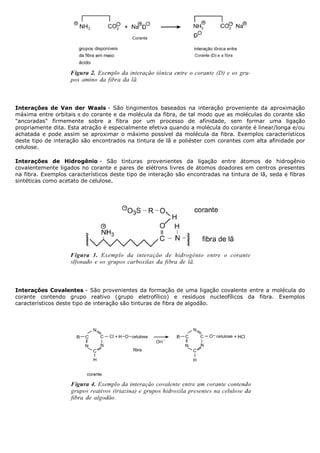 Interações de Van der Waals - São tingimentos baseados na interação proveniente da aproximação
máxima entre orbitais π do corante e da molécula da fibra, de tal modo que as moléculas do corante são
"ancoradas" firmemente sobre a fibra por um processo de afinidade, sem formar uma ligação
propriamente dita. Esta atração é especialmente efetiva quando a molécula do corante é linear/longa e/ou
achatada e pode assim se aproximar o máximo possível da molécula da fibra. Exemplos característicos
deste tipo de interação são encontrados na tintura de lã e poliéster com corantes com alta afinidade por
celulose.

Interações de Hidrogênio - São tinturas provenientes da ligação entre átomos de hidrogênio
covalentemente ligados no corante e pares de elétrons livres de átomos doadores em centros presentes
na fibra. Exemplos característicos deste tipo de interação são encontradas na tintura de lã, seda e fibras
sintéticas como acetato de celulose.




Interações Covalentes - São provenientes da formação de uma ligação covalente entre a molécula do
corante contendo grupo reativo (grupo eletrofílico) e resíduos nucleofílicos da fibra. Exemplos
característicos deste tipo de interação são tinturas de fibra de algodão.
 