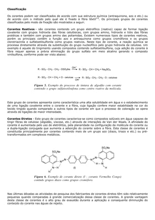 Classificação

Os corantes podem ser classificados de acordo com sua estrutura química (antraquinona, azo e etc.) ou
de acordo com o método pelo qual ele é fixado à fibra têxtil3-6. Os principais grupos de corantes
classificados pelo modo de fixação são mostrados a seguir.

Corantes Reativos - são corantes contendo um grupo eletrofílico (reativo) capaz de formar ligação
covalente com grupos hidroxila das fibras celulósicas, com grupos amino, hidroxila e tióis das fibras
protéicas e também com grupos amino das poliamidas. Existem numerosos tipos de corantes reativos,
porém os principais contêm a função azo e antraquinona como grupos cromóforos e os grupos
clorotriazinila e sulfatoetilsulfonila como grupos reativos. Neste tipo de corante, a reação química se
processa diretamente através da substituição do grupo nucleofílico pelo grupo hidroxila da celulose. Um
exemplo é aquele do tingimento usando compostos contendo sulfatoetilsulfona, cuja adição do corante à
fibra requer apenas a prévia eliminação do grupo sulfato em meio alcalino gerando o composto
vinilsulfona, conforme pode ser visto abaixo:




Este grupo de corantes apresenta como característica uma alta solubilidade em água e o estabelecimento
de uma ligação covalente entre o corante e a fibra, cuja ligação confere maior estabilidade na cor do
tecido tingido quando comparado a outros tipos de corante em que o processo de coloração se opera
através de ligações de maior intensidade.

Corantes Diretos - Este grupo de corantes caracteriza-se como compostos solúveis em água capazes de
tingir fibras de celulose (algodão, viscose, etc.) através de interações de Van der Waals. A afinidade do
corante é aumentada pelo uso de eletrólitos, pela planaridade na configuração da molécula do corante ou
a dupla-ligação conjugada que aumenta a adsorção do corante sobre a fibra. Esta classe de corantes é
constituída principalmente por corantes contendo mais de um grupo azo (diazo, triazo e etc.) ou pré-
transformados em complexos metálicos.




Nas últimas décadas as atividades de pesquisa dos fabricantes de corantes diretos têm sido relativamente
pequenas quando comparadas à grande comercialização dessa classe de corantes. A grande vantagem
desta classe de corantes é o alto grau de exaustão durante a aplicação e consequente diminuição do
conteúdo do corante nas águas de rejeito.
 