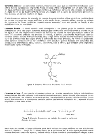 Corantes Azóicos - são compostos coloridos, insolúveis em água, que são realmente sintetizados sobre
a fibra durante o processo de tingimento. Nesse processo a fibra é impregnada com um composto solúvel
em água, conhecido como agente de acoplamento (e.g. naftol) que apresenta alta afinidade por celulose.
A adição de um sal de diazônio (RN2+) provoca uma reação com o agente de acoplamento já fixado na
fibra e produz um corante insolúvel em água.

O fato de usar um sistema de produção do corante diretamente sobre a fibra, através da combinação de
um corante precursor sem grupos sulfônicos e a formação de um composto solúvel, permite um método
de tingimento de fibras celulósicas (especificamente alongadas) com alto padrão de fixação e alta
resistência contra luz e umidade.

Corantes Ácidos - O termo corante ácido corresponde a um grande grupo de corantes aniônicos
portadores de um a três grupos sulfônicos. Estes grupos substituintes ionizáveis tornam o corante solúvel
em água, e têm vital importância no método de aplicação do corante em fibras protéicas (lã, seda) e em
fibras de poliamida sintética. No processo de tintura, o corante previamente neutralizado (solução
contendo cloreto, acetato, hidrogenossulfato, etc.) se liga à fibra através de uma troca iônica envolvendo
o par de elétrons livres dos grupos amino e carboxilato das fibras protéicas, na forma não-protonada.
Estes corantes caracterizam-se por substâncias com estrutura química baseada em compostos azo,
antraquinona, triarilmetano, azina, xanteno, ketonimina, nitro e nitroso, que fornecem uma ampla faixa
de coloração e grau de fixação.




Corantes à Cuba - É uma grande e importante classe de corantes baseada nos índigos, tioindigóides e
antraquinóides. Eles são aplicados praticamente insolúveis em água, porém durante o processo de tintura
eles são reduzidos com ditionito, em solução alcalina, transformando-se em um composto solúvel (forma
leuco). Posteriormente, a subsequente oxidação pelo ar, peróxido de hidrogênio, etc., regenera a forma
original do corante sobre a fibra.




Neste tipo de corante, o grupo carbonila pode estar situado no grupo etilênico ou em subunidades
alicíclicas, onde n= 1: índigo, n= 2: antraquinona, n= 4: pirantrona, etc. A maior aplicação deste tipo de
corante tem sido a tintura de algodão, embora devido às suas excelentes propriedades de fixação, outros
 