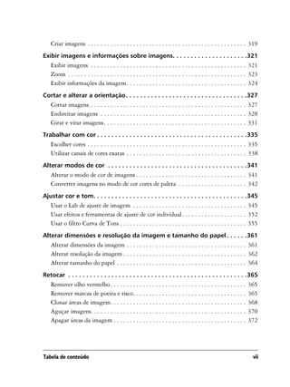 Criar imagens . . . . . . . . . . . . . . . . . . . . . . . . . . . . . . . . . . . . . . . . . . . . . . . . . 319
Exibir imagens e informações sobre imagens. . . . . . . . . . . . . . . . . . . . .321
   Exibir imagens . . . . . . . . . . . . . . . . . . . . . . . . . . . . . . . . . . . . . . . . . . . . . . . . 321
   Zoom . . . . . . . . . . . . . . . . . . . . . . . . . . . . . . . . . . . . . . . . . . . . . . . . . . . . . . . 323
   Exibir informações da imagem. . . . . . . . . . . . . . . . . . . . . . . . . . . . . . . . . . . . . 324
Cortar e alterar a orientação. . . . . . . . . . . . . . . . . . . . . . . . . . . . . . . . . .327
   Cortar imagens . . . . . . . . . . . . . . . . . . . . . . . . . . . . . . . . . . . . . . . . . . . . . . . . 327
   Endireitar imagens . . . . . . . . . . . . . . . . . . . . . . . . . . . . . . . . . . . . . . . . . . . . . 328
   Girar e virar imagens. . . . . . . . . . . . . . . . . . . . . . . . . . . . . . . . . . . . . . . . . . . . 331
Trabalhar com cor . . . . . . . . . . . . . . . . . . . . . . . . . . . . . . . . . . . . . . . . . .335
   Escolher cores . . . . . . . . . . . . . . . . . . . . . . . . . . . . . . . . . . . . . . . . . . . . . . . . . 335
   Utilizar canais de cores exatas . . . . . . . . . . . . . . . . . . . . . . . . . . . . . . . . . . . . . 338
Alterar modos de cor . . . . . . . . . . . . . . . . . . . . . . . . . . . . . . . . . . . . . . .341
   Alterar o modo de cor de imagens . . . . . . . . . . . . . . . . . . . . . . . . . . . . . . . . . . 341
   Converter imagens no modo de cor cores de paleta . . . . . . . . . . . . . . . . . . . . . 342
Ajustar cor e tom. . . . . . . . . . . . . . . . . . . . . . . . . . . . . . . . . . . . . . . . . . .345
   Usar o Lab de ajuste de imagem . . . . . . . . . . . . . . . . . . . . . . . . . . . . . . . . . . . 345
   Usar efeitos e ferramentas de ajuste de cor individual. . . . . . . . . . . . . . . . . . . . 352
   Usar o filtro Curva de Tons . . . . . . . . . . . . . . . . . . . . . . . . . . . . . . . . . . . . . . . 355
Alterar dimensões e resolução da imagem e tamanho do papel . . . . . .361
   Alterar dimensões da imagem . . . . . . . . . . . . . . . . . . . . . . . . . . . . . . . . . . . . . 361
   Alterar resolução da imagem . . . . . . . . . . . . . . . . . . . . . . . . . . . . . . . . . . . . . . 362
   Alterar tamanho do papel . . . . . . . . . . . . . . . . . . . . . . . . . . . . . . . . . . . . . . . . 364
Retocar . . . . . . . . . . . . . . . . . . . . . . . . . . . . . . . . . . . . . . . . . . . . . . . . . .365
   Remover olho vermelho. . . . . . . . . . . . . . . . . . . . . . . . . . . . . . . . . . . . . . . . . .        365
   Remover marcas de poeira e risco. . . . . . . . . . . . . . . . . . . . . . . . . . . . . . . . . . .           365
   Clonar áreas de imagem. . . . . . . . . . . . . . . . . . . . . . . . . . . . . . . . . . . . . . . . . .       368
   Aguçar imagens. . . . . . . . . . . . . . . . . . . . . . . . . . . . . . . . . . . . . . . . . . . . . . . .   370
   Apagar áreas da imagem . . . . . . . . . . . . . . . . . . . . . . . . . . . . . . . . . . . . . . . . .        372




Tabela de conteúdo                                                                                                    vii
 