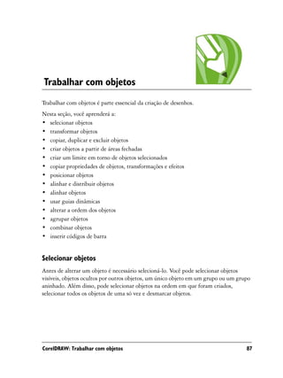 Trabalhar com objetos
Trabalhar com objetos é parte essencial da criação de desenhos.
Nesta seção, você aprenderá a:
• selecionar objetos
• transformar objetos
• copiar, duplicar e excluir objetos
• criar objetos a partir de áreas fechadas
• criar um limite em torno de objetos selecionados
• copiar propriedades de objetos, transformações e efeitos
• posicionar objetos
• alinhar e distribuir objetos
• alinhar objetos
• usar guias dinâmicas
• alterar a ordem dos objetos
• agrupar objetos
• combinar objetos
• inserir códigos de barra


Selecionar objetos
Antes de alterar um objeto é necessário selecioná-lo. Você pode selecionar objetos
visíveis, objetos ocultos por outros objetos, um único objeto em um grupo ou um grupo
aninhado. Além disso, pode selecionar objetos na ordem em que foram criados,
selecionar todos os objetos de uma só vez e desmarcar objetos.




CorelDRAW: Trabalhar com objetos                                                   87
 