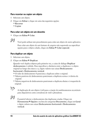 Para recortar ou copiar um objeto
1 Selecione um objeto.
2 Clique em Editar e clique em uma das seguintes opções:
  • Recortar
  • Copiar

Para colar um objeto em um desenho
• Clique em Editar     Colar.


        Você pode utilizar este procedimento para colar um objeto de outro aplicativo.
        Para colar um objeto de um formato de arquivo não suportado ou especificar
        opções para o objeto colado, clique em Editar Colar especial.

Para duplicar um objeto
1 Selecione um objeto.
2 Clique em Editar Duplicar.
  Quando você duplica objetos pela primeira vez, a caixa de diálogo Duplicar
  deslocamento é exibida. Para especificar a distância entre a duplicata e o objeto
  original ao longo dos eixos x e y, digite valores nas caixas Deslocamento
  horizontal e Deslocamento vertical.
  • O valor de deslocamento 0 posiciona a duplicata sobre o original.
  • Valores positivos de deslocamento posicionam a duplicata acima e à direita do
    original.
  • Valores negativos de deslocamento posicionam a duplicata abaixo e à esquerda do
    original.


        A duplicação de um objeto é útil para a criação de sombreamentos recortáveis
        para dispositivos como cortadoras de vinil e plotadoras.


        É possível alterar o deslocamento das duplicatas criadas. Clique em
        Ferramentas Opções e na lista de categorias Documento, clique em Geral
        e digite valores nas caixas Deslocamento horizontal e Deslocamento
        vertical.



94                         Guia do usuário da suíte de aplicativos gráficos CorelDRAW X4
 