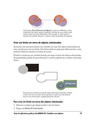 A ferramenta Preenchimento inteligente é usada para delimitar as áreas
            criadas pelos dois objetos espirais (esquerda), de forma que novos objetos sejam
            criados a partir das áreas delimitadas. Neste exemplo, os objetos espirais
            originais são excluídos (direita) e os objetos criados recentemente são mantidos.


Criar um limite em torno de objetos selecionados
É possível criar automaticamente um caminho em torno dos objetos selecionados em
uma camada para criar um limite. Esse limite pode ser usado para diferentes fins, como
produzir linhas de contorno ou linhas de recorte.
O limite é criado por um caminho fechado que segue a forma dos objetos selecionados.
As propriedades padrão de preenchimento e contorno aplicam-se ao objeto criado pelo
limite.




            É possível criar um limite em torno dos objetos selecionados (esquerda). O limite
            é criado como um novo objeto (meio) que pode ser usado como uma linha de
            recorte ou de contorno para o logotipo finalizado (direita).

Para criar um limite em torno dos objetos selecionados
1 Selecione os objetos que deseja envolver com um limite.
2 Clique em Efeitos         Criar limite.

Suíte de aplicativos gráficos CorelDRAW X4: Trabalhar com objetos                               97
 