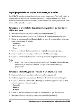 Copiar propriedades de objetos, transformações e efeitos
CorelDRAW permite copiar atributos de um objeto para o outro. Você pode copiar as
propriedades de objeto como contornar, preencher e propriedades de texto. Pode
também copiar transformações de objeto, como dimensionar, girar e posicionar. E ainda
copiar efeitos aplicados a objeto.

Para copiar as propriedades de preenchimento, contorno ou texto de um
objeto para outro
1 Na caixa de ferramentas, clique na ferramenta Conta-gotas        .
2 Na barra de propriedades, selecione Atributos de objeto na caixa de listagem.
3 Clique no menu desdobrável Propriedades na barra de propriedades e ative uma
  das seguintes caixas de seleção:
  • Contorno
  • Preenchimento
  • Texto
4 Clique na borda do objeto que contém as propriedades que deseja copiar.
5 Na caixa de ferramentas, clique na ferramenta Balde de tinta         .
6 Clique na borda do objeto ao qual você deseja aplicar as propriedades copiadas.


        Opções que estão ativas nos menus desdobráveis Transformações e Efeitos,
        na barra de propriedades, também são aplicadas quando você copia
        propriedades.

Para copiar o tamanho, posição e rotação de um objeto para outro
1 Na caixa de ferramentas, clique na ferramenta Conta-gotas        .
2 Na barra de propriedades, selecione Atributos de objeto na caixa de listagem.
3 Clique no menu desdobrável Transformações, na barra de propriedades, e ative
  uma das seguintes caixas de seleção:
  • Tamanho
  • Rotação
  • Posição
4 Clique na borda do objeto que contém as transformações que deseja copiar.
5 Na caixa de ferramentas, clique na ferramenta Balde de tinta         .


98                         Guia do usuário da suíte de aplicativos gráficos CorelDRAW X4
 