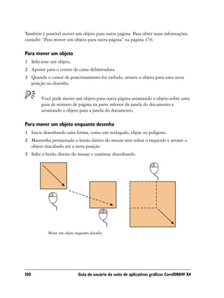 Também é possível mover um objeto para outra página. Para obter mais informações,
consulte “Para mover um objeto para outra página” na página 176.

Para mover um objeto
1 Selecione um objeto.
2 Aponte para o centro da caixa delimitadora.
3 Quando o cursor de posicionamento for exibido, arraste o objeto para uma nova
  posição no desenho.


        Você pode mover um objeto para outra página arrastando o objeto sobre uma
        guia de número de página na parte inferior da janela do documento e
        arrastando o objeto para a janela do documento.

Para mover um objeto enquanto desenha
1 Inicie desenhando uma forma, como um retângulo, elipse ou polígono.
2 Mantenha pressionado o botão direito do mouse sem soltar o esquerdo e arraste o
  objeto inacabado até a nova posição.
3 Solte o botão direito do mouse e continue desenhando.




           Mover um objeto enquanto desenha




100                         Guia do usuário da suíte de aplicativos gráficos CorelDRAW X4
 