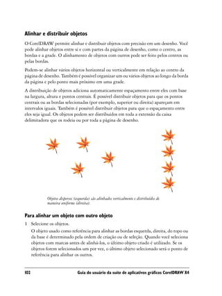 Alinhar e distribuir objetos
O CorelDRAW permite alinhar e distribuir objetos com precisão em um desenho. Você
pode alinhar objetos entre si e com partes da página de desenho, como o centro, as
bordas e a grade. O alinhamento de objetos com outros pode ser feito pelos centros ou
pelas bordas.
Podem-se alinhar vários objetos horizontal ou verticalmente em relação ao centro da
página de desenho. Também é possível organizar um ou vários objetos ao longo da borda
da página e pelo ponto mais próximo em uma grade.
A distribuição de objetos adiciona automaticamente espaçamento entre eles com base
na largura, altura e pontos centrais. É possível distribuir objetos para que os pontos
centrais ou as bordas selecionadas (por exemplo, superior ou direita) apareçam em
intervalos iguais. Também é possível distribuir objetos para que o espaçamento entre
eles seja igual. Os objetos podem ser distribuídos em toda a extensão da caixa
delimitadora que os rodeia ou por toda a página de desenho.




            Objetos dispersos (esquerda) são alinhados verticalmente e distribuídos de
            maneira uniforme (direita).

Para alinhar um objeto com outro objeto
1 Selecione os objetos.
  O objeto usado como referência para alinhar as bordas esquerda, direita, do topo ou
  da base é determinado pela ordem de criação ou de seleção. Quando você seleciona
  objetos com marcas antes de alinhá-los, o último objeto criado é utilizado. Se os
  objetos forem selecionados um por vez, o último objeto selecionado será o ponto de
  referência para alinhar os outros.


102                            Guia do usuário da suíte de aplicativos gráficos CorelDRAW X4
 