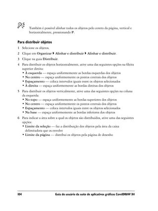 Também é possível alinhar todos os objetos pelo centro da página, vertical e
        horizontalmente, pressionando P.

Para distribuir objetos
1 Selecione os objetos.
2 Clique em Organizar       Alinhar e distribuir    Alinhar e distribuir.
3 Clique na guia Distribuir.
4 Para distribuir os objetos horizontalmente, ative uma das seguintes opções na fileira
  superior direita:
  • À esquerda — espaça uniformemente as bordas esquerdas dos objetos
  • No centro — espaça uniformemente os pontos centrais dos objetos
  • Espaçamento — coloca intervalos iguais entre os objetos selecionados
  • À direita — espaça uniformemente as bordas direitas dos objetos
5 Para distribuir os objetos verticalmente, ative uma das seguintes opções na coluna
  da esquerda:
  • No topo — espaça uniformemente as bordas superiores dos objetos
  • No centro — espaça uniformemente os pontos centrais dos objetos
  • Espaçamento — coloca intervalos iguais entre os objetos selecionados
  • Na base — espaça uniformemente as bordas inferiores dos objetos
6 Para indicar a área sobre a qual os objetos são distribuídos, ative uma das seguintes
  opções:
  • Limite da seleção — faz a distribuição dos objetos pela área da caixa
    delimitadora que os envolve
  • Limite da página — distribui os objetos pela página de desenho




104                         Guia do usuário da suíte de aplicativos gráficos CorelDRAW X4
 