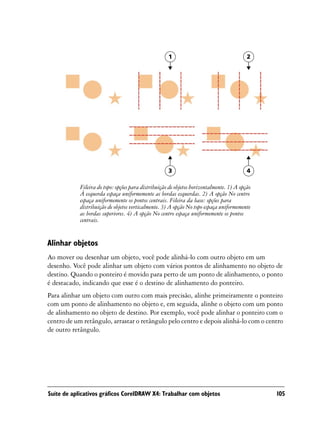 1                                    2




                                                     3                                    4

            Fileira do topo: opções para distribuição de objetos horizontalmente. 1) A opção
            À esquerda espaça uniformemente as bordas esquerdas. 2) A opção No centro
            espaça uniformemente os pontos centrais. Fileira da base: opções para
            distribuição de objetos verticalmente. 3) A opção No topo espaça uniformemente
            as bordas superiores. 4) A opção No centro espaça uniformemente os pontos
            centrais.


Alinhar objetos
Ao mover ou desenhar um objeto, você pode alinhá-lo com outro objeto em um
desenho. Você pode alinhar um objeto com vários pontos de alinhamento no objeto de
destino. Quando o ponteiro é movido para perto de um ponto de alinhamento, o ponto
é destacado, indicando que esse é o destino de alinhamento do ponteiro.
Para alinhar um objeto com outro com mais precisão, alinhe primeiramente o ponteiro
com um ponto de alinhamento no objeto e, em seguida, alinhe o objeto com um ponto
de alinhamento no objeto de destino. Por exemplo, você pode alinhar o ponteiro com o
centro de um retângulo, arrastar o retângulo pelo centro e depois alinhá-lo com o centro
de outro retângulo.




Suíte de aplicativos gráficos CorelDRAW X4: Trabalhar com objetos                              105
 