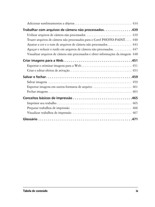 Adicionar sombreamentos a objetos . . . . . . . . . . . . . . . . . . . . . . . . . . . . . . . . . 434
Trabalhar com arquivos de câmera não processados. . . . . . . . . . . . . . .439
   Utilizar arquivos de câmera não processados . . . . . . . . . . . . . . . . . . . . . . . . . .             439
   Trazer arquivos de câmera não processados para o Corel PHOTO-PAINT. . . .                                   440
   Ajustar a cor e o tom de arquivos de câmera não processados . . . . . . . . . . . . . .                     443
   Aguçar e reduzir o ruído em arquivos de câmera não processados. . . . . . . . . . .                         447
   Visualizar arquivos de câmera não processados e obter informações da imagem                                 448
Criar imagens para a Web . . . . . . . . . . . . . . . . . . . . . . . . . . . . . . . . . . . .451
   Exportar e otimizar imagens para a Web . . . . . . . . . . . . . . . . . . . . . . . . . . . . . 451
   Criar e editar efeitos de ativação. . . . . . . . . . . . . . . . . . . . . . . . . . . . . . . . . . . . 453
Salvar e fechar . . . . . . . . . . . . . . . . . . . . . . . . . . . . . . . . . . . . . . . . . . . . .459
   Salvar imagens . . . . . . . . . . . . . . . . . . . . . . . . . . . . . . . . . . . . . . . . . . . . . . . . 459
   Exportar imagens em outros formatos de arquivo . . . . . . . . . . . . . . . . . . . . . . 461
   Fechar imagens . . . . . . . . . . . . . . . . . . . . . . . . . . . . . . . . . . . . . . . . . . . . . . . . 463
Conceitos básicos de impressão . . . . . . . . . . . . . . . . . . . . . . . . . . . . . . .465
   Imprimir seu trabalho . . . . . . . . . . . . . . . . . . . . . . . . . . . . . . . . . . . . . . . . . . . 465
   Preparar trabalhos de impressão . . . . . . . . . . . . . . . . . . . . . . . . . . . . . . . . . . . 466
   Visualizar trabalhos de impressão . . . . . . . . . . . . . . . . . . . . . . . . . . . . . . . . . . 467
Glossário . . . . . . . . . . . . . . . . . . . . . . . . . . . . . . . . . . . . . . . . . . . . . . . . .471




Tabela de conteúdo                                                                                                 ix
 