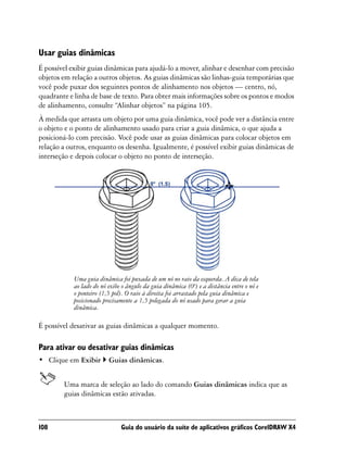 Usar guias dinâmicas
É possível exibir guias dinâmicas para ajudá-lo a mover, alinhar e desenhar com precisão
objetos em relação a outros objetos. As guias dinâmicas são linhas-guia temporárias que
você pode puxar dos seguintes pontos de alinhamento nos objetos — centro, nó,
quadrante e linha de base de texto. Para obter mais informações sobre os pontos e modos
de alinhamento, consulte “Alinhar objetos” na página 105.
À medida que arrasta um objeto por uma guia dinâmica, você pode ver a distância entre
o objeto e o ponto de alinhamento usado para criar a guia dinâmica, o que ajuda a
posicioná-lo com precisão. Você pode usar as guias dinâmicas para colocar objetos em
relação a outros, enquanto os desenha. Igualmente, é possível exibir guias dinâmicas de
interseção e depois colocar o objeto no ponto de interseção.




            Uma guia dinâmica foi puxada de um nó no raio da esquerda. A dica de tela
            ao lado do nó exibe o ângulo da guia dinâmica (0º) e a distância entre o nó e
            o ponteiro (1,5 pol). O raio à direita foi arrastado pela guia dinâmica e
            posicionado precisamente a 1,5 polegada do nó usado para gerar a guia
            dinâmica.

É possível desativar as guias dinâmicas a qualquer momento.

Para ativar ou desativar guias dinâmicas
• Clique em Exibir        Guias dinâmicas.


        Uma marca de seleção ao lado do comando Guias dinâmicas indica que as
        guias dinâmicas estão ativadas.



108                            Guia do usuário da suíte de aplicativos gráficos CorelDRAW X4
 