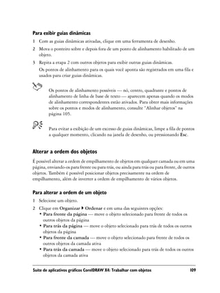 Para exibir guias dinâmicas
1 Com as guias dinâmicas ativadas, clique em uma ferramenta de desenho.
2 Mova o ponteiro sobre e depois fora de um ponto de alinhamento habilitado de um
  objeto.
3 Repita a etapa 2 com outros objetos para exibir outras guias dinâmicas.
  Os pontos de alinhamento para os quais você aponta são registrados em uma fila e
  usados para criar guias dinâmicas.


        Os pontos de alinhamento possíveis — nó, centro, quadrante e pontos de
        alinhamento de linha de base de texto — aparecem apenas quando os modos
        de alinhamento correspondentes estão ativados. Para obter mais informações
        sobre os pontos e modos de alinhamento, consulte “Alinhar objetos” na
        página 105.


        Para evitar a exibição de um excesso de guias dinâmicas, limpe a fila de pontos
        a qualquer momento, clicando na janela de desenho, ou pressionando Esc.


Alterar a ordem dos objetos
É possível alterar a ordem de empilhamento de objetos em qualquer camada ou em uma
página, enviando-os para frente ou para trás, ou ainda para trás ou para frente, de outros
objetos. Também é possível posicionar objetos precisamente na ordem de
empilhamento, além de inverter a ordem de empilhamento de vários objetos.

Para alterar a ordem de um objeto
1 Selecione um objeto.
2 Clique em Organizar Ordenar e em uma das seguintes opções:
  • Para frente da página — move o objeto selecionado para frente de todos os
    outros objetos da página
  • Para trás da página — move o objeto selecionado para trás de todos os outros
    objetos da página
  • Para frente da camada — move o objeto selecionado para frente de todos os
    outros objetos da camada ativa
  • Para trás da camada — move o objeto selecionado para trás de todos os outros
    objetos da camada ativa

Suíte de aplicativos gráficos CorelDRAW X4: Trabalhar com objetos                      109
 