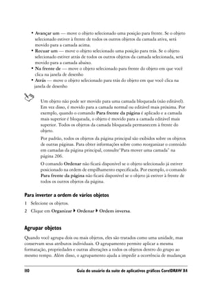• Avançar um — move o objeto selecionado uma posição para frente. Se o objeto
        selecionado estiver à frente de todos os outros objetos da camada ativa, será
        movido para a camada acima.
      • Recuar um — move o objeto selecionado uma posição para trás. Se o objeto
        selecionado estiver atrás de todos os outros objetos da camada selecionada, será
        movido para a camada abaixo.
      • Na frente de — move o objeto selecionado para frente do objeto em que você
        clica na janela de desenho
      • Atrás — move o objeto selecionado para trás do objeto em que você clica na
       janela de desenho


           Um objeto não pode ser movido para uma camada bloqueada (não editável).
           Em vez disso, é movido para a camada normal ou editável mais próxima. Por
           exemplo, quando o comando Para frente da página é aplicado e a camada
           mais superior é bloqueada, o objeto é movido para a camada editável mais
           superior. Todos os objetos da camada bloqueada permanecem à frente do
           objeto.
           Por padrão, todos os objetos da página principal são exibidos sobre os objetos
           de outras páginas. Para obter informações sobre como reorganizar o conteúdo
           em camadas da página principal, consulte“Para mover uma camada” na
           página 206.
           O comando Ordenar não ficará disponível se o objeto selecionado já estiver
           posicionado na ordem de empilhamento especificada. Por exemplo, o comando
           Para frente da página não ficará disponível se o objeto já estiver à frente de
           todos os outros objetos da página.

Para inverter a ordem de vários objetos
1 Selecione os objetos.
2 Clique em Organizar         Ordenar     Ordem inversa.


Agrupar objetos
Quando você agrupa dois ou mais objetos, eles são tratados como uma unidade, mas
conservam seus atributos individuais. O agrupamento permite aplicar a mesma
formatação, propriedades e outras alterações a todos os objetos dentro do grupo ao
mesmo tempo. Além disso, o agrupamento ajuda a impedir a ocorrência de mudanças


110                           Guia do usuário da suíte de aplicativos gráficos CorelDRAW X4
 
