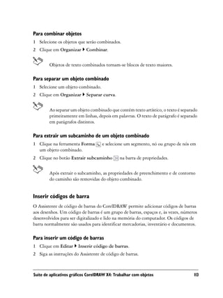 Para combinar objetos
1 Selecione os objetos que serão combinados.
2 Clique em Organizar       Combinar.


        Objetos de texto combinados tornam-se blocos de texto maiores.

Para separar um objeto combinado
1 Selecione um objeto combinado.
2 Clique em Organizar       Separar curva.


        Ao separar um objeto combinado que contém texto artístico, o texto é separado
        primeiramente em linhas, depois em palavras. O texto de parágrafo é separado
        em parágrafos distintos.

Para extrair um subcaminho de um objeto combinado
1 Clique na ferramenta Forma         e selecione um segmento, nó ou grupo de nós em
  um objeto combinado.
2 Clique no botão Extrair subcaminho          na barra de propriedades.


        Após extrair o subcaminho, as propriedades de preenchimento e de contorno
        do caminho são removidas do objeto combinado.


Inserir códigos de barra
O Assistente de código de barras do CorelDRAW permite adicionar códigos de barras
aos desenhos. Um código de barras é um grupo de barras, espaços e, às vezes, números
desenvolvidos para ser digitalizado e lido na memória do computador. Os códigos de
barra normalmente são usados para identificar mercadorias, inventário e documentos.

Para inserir um código de barras
1 Clique em Editar      Inserir código de barras.
2 Siga as instruções do Assistente de código de barras.



Suíte de aplicativos gráficos CorelDRAW X4: Trabalhar com objetos                  113
 