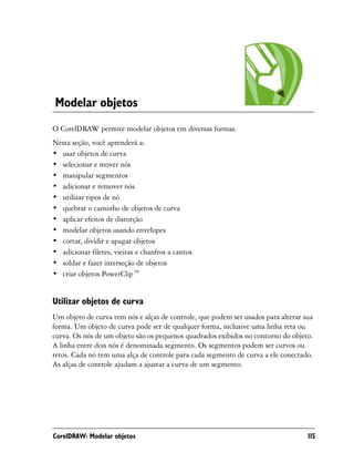 Modelar objetos
O CorelDRAW permite modelar objetos em diversas formas.
Nesta seção, você aprenderá a:
• usar objetos de curva
• selecionar e mover nós
• manipular segmentos
• adicionar e remover nós
• utilizar tipos de nó
• quebrar o caminho de objetos de curva
• aplicar efeitos de distorção
• modelar objetos usando envelopes
• cortar, dividir e apagar objetos
• adicionar filetes, vieiras e chanfros a cantos
• soldar e fazer interseção de objetos
• criar objetos PowerClip™


Utilizar objetos de curva
Um objeto de curva tem nós e alças de controle, que podem ser usados para alterar sua
forma. Um objeto de curva pode ser de qualquer forma, inclusive uma linha reta ou
curva. Os nós de um objeto são os pequenos quadrados exibidos no contorno do objeto.
A linha entre dois nós é denominada segmento. Os segmentos podem ser curvos ou
retos. Cada nó tem uma alça de controle para cada segmento de curva a ele conectado.
As alças de controle ajudam a ajustar a curva de um segmento.




CorelDRAW: Modelar objetos                                                         115
 