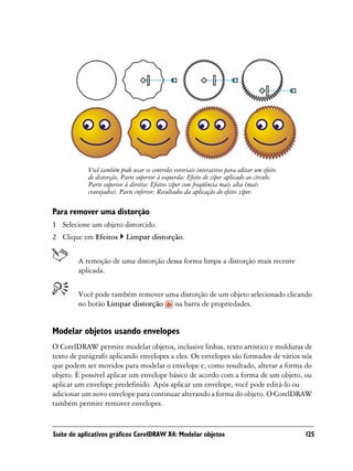 Você também pode usar os controles vetoriais interativos para editar um efeito
            de distorção. Parte superior à esquerda: Efeito de zíper aplicado ao círculo.
            Parte superior à direita: Efeitos zíper com freqüência mais alta (mais
            cravejados). Parte inferior: Resultados da aplicação do efeito zíper.

Para remover uma distorção
1 Selecione um objeto distorcido.
2 Clique em Efeitos        Limpar distorção.


        A remoção de uma distorção dessa forma limpa a distorção mais recente
        aplicada.


        Você pode também remover uma distorção de um objeto selecionado clicando
        no botão Limpar distorção na barra de propriedades.


Modelar objetos usando envelopes
O CorelDRAW permite modelar objetos, inclusive linhas, texto artístico e molduras de
texto de parágrafo aplicando envelopes a eles. Os envelopes são formados de vários nós
que podem ser movidos para modelar o envelope e, como resultado, alterar a forma do
objeto. É possível aplicar um envelope básico de acordo com a forma de um objeto, ou
aplicar um envelope predefinido. Após aplicar um envelope, você pode editá-lo ou
adicionar um novo envelope para continuar alterando a forma do objeto. O CorelDRAW
também permite remover envelopes.


Suíte de aplicativos gráficos CorelDRAW X4: Modelar objetos                                  125
 