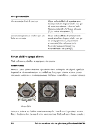 Você pode também

Alterar um tipo de nó de envelope            Clique no botão Modo de envelope sem
                                             restrição na barra de propriedades para que
                                             ele apareça pressionado e clique no botão
                                             Tornar nó cúspide , Tornar nó suave
                                                 ou Tornar nó simétrico .

Alterar um segmento de envelope para uma     Clique no botão Modo de envelope sem
linha reta ou curva                          restrição na barra de propriedades para que
                                             ele apareça pressionado, clique em um
                                             segmento de linha e clique no botão
                                             Converter curva em linha         ou
                                             Converter linha em curva .



Cortar, dividir e apagar objetos
Você pode cortar, dividir e apagar partes de objetos.

Cortar objetos
O modo Cortar permite remover rapidamente áreas indesejadas em objetos e gráficos
importados, eliminando assim a necessidade de desagrupar objetos, separar grupos
vinculados ou converter objetos em curvas. Você pode cortar objetos vetoriais e bitmaps.




            Cortar objetos

Ao cortar objetos, você define uma área retangular (área de corte) que deseja manter.
Partes de objetos fora da área de corte são removidas. Você pode especificar a posição e



128                          Guia do usuário da suíte de aplicativos gráficos CorelDRAW X4
 