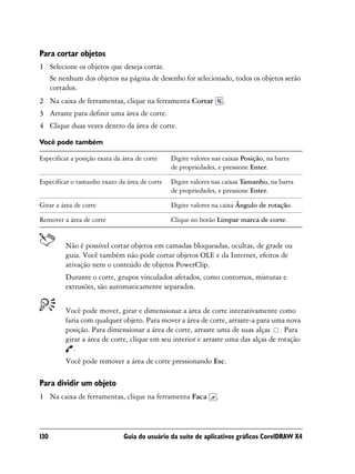 Para cortar objetos
1 Selecione os objetos que deseja cortar.
  Se nenhum dos objetos na página de desenho for selecionado, todos os objetos serão
  cortados.
2 Na caixa de ferramentas, clique na ferramenta Cortar             .
3 Arraste para definir uma área de corte.
4 Clique duas vezes dentro da área de corte.

Você pode também

Especificar a posição exata da área de corte   Digite valores nas caixas Posição, na barra
                                               de propriedades, e pressione Enter.

Especificar o tamanho exato da área de corte   Digite valores nas caixas Tamanho, na barra
                                               de propriedades, e pressione Enter.

Girar a área de corte                          Digite valores na caixa Ângulo de rotação.

Remover a área de corte                        Clique no botão Limpar marca de corte.


         Não é possível cortar objetos em camadas bloqueadas, ocultas, de grade ou
         guia. Você também não pode cortar objetos OLE e da Internet, efeitos de
         ativação nem o conteúdo de objetos PowerClip.
         Durante o corte, grupos vinculados afetados, como contornos, misturas e
         extrusões, são automaticamente separados.


         Você pode mover, girar e dimensionar a área de corte interativamente como
         faria com qualquer objeto. Para mover a área de corte, arraste-a para uma nova
         posição. Para dimensionar a área de corte, arraste uma de suas alças . Para
         girar a área de corte, clique em seu interior e arraste uma das alças de rotação
            .
         Você pode remover a área de corte pressionando Esc.

Para dividir um objeto
1 Na caixa de ferramentas, clique na ferramenta Faca           .



130                            Guia do usuário da suíte de aplicativos gráficos CorelDRAW X4
 