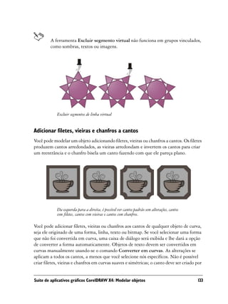 A ferramenta Excluir segmento virtual não funciona em grupos vinculados,
         como sombras, textos ou imagens.




            Excluir segmentos de linha virtual


Adicionar filetes, vieiras e chanfros a cantos
Você pode modelar um objeto adicionando filetes, vieiras ou chanfros a cantos. Os filetes
produzem cantos arredondados, as vieiras arredondam e invertem os cantos para criar
um reentrância e o chanfro bisela um canto fazendo com que ele pareça plano.




            Da esquerda para a direita, é possível ver cantos padrão sem alterações, cantos
            com filetes, cantos com vieiras e cantos com chanfros.

Você pode adicionar filetes, vieiras ou chanfros aos cantos de qualquer objeto de curva,
seja ele originado de uma forma, linha, texto ou bitmap. Se você selecionar uma forma
que não foi convertida em curva, uma caixa de diálogo será exibida e lhe dará a opção
de converter a forma automaticamente. Objetos de texto devem ser convertidos em
curvas manualmente usando-se o comando Converter em curvas. As alterações se
aplicam a todos os cantos, a menos que você selecione nós específicos. Não é possível
criar filetes, vieiras e chanfros em curvas suaves e simétricas; o canto deve ser criado por


Suíte de aplicativos gráficos CorelDRAW X4: Modelar objetos                                   133
 