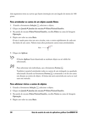 dois segmentos retos ou curvos que fazem interseção em um ângulo de menos de 180
graus.

Para arredondar os cantos de um objeto usando filetes
1     Usando a ferramenta Seleção    , selecione o objeto.
2 Clique em Janela      Janelas de encaixe     Filete/Vieira/Chanfro.
3 Na janela de encaixe Filete/Vieira/Chanfro, escolha Filete na caixa de listagem
  Operação.
4 Digite um valor na caixa Raio.
  O raio é usado para criar um arco circular, com o centro eqüidistante de cada um
  dos lados de um canto. Valores mais altos produzem cantos mais arredondados.

                                     Raio


5 Clique em Aplicar.


          O botão Aplicar ficará desativado se nenhum objeto ou nó válido for
          selecionado.


          Para selecionar nós individuais, use a ferramenta Forma    .
          Também é possível arredondar todos os cantos de um retângulo ou quadrado
          selecionado clicando na ferramenta Forma e arrastando o nó de um canto
          em direção ao centro do objeto. A forma não será convertida em curva se você
          usar este método.

Para adicionar vieiras a cantos de objetos
1 Usando a ferramenta Seleção        , selecione o objeto.
2 Clique em Janela      Janelas de encaixe     Filete/Vieira/Chanfro.
3 Na janela de encaixe Filete/Vieira/Chanfro, escolha Vieira na caixa de listagem
  Operação.
4 Digite um valor na caixa Raio.




134                         Guia do usuário da suíte de aplicativos gráficos CorelDRAW X4
 