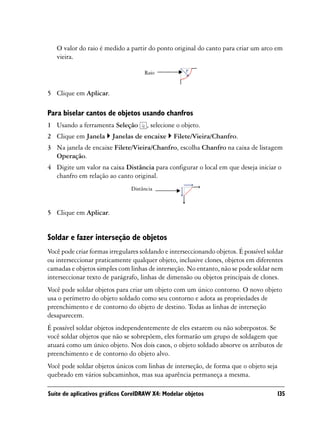 O valor do raio é medido a partir do ponto original do canto para criar um arco em
   vieira.

                                    Raio


5 Clique em Aplicar.

Para biselar cantos de objetos usando chanfros
1 Usando a ferramenta Seleção        , selecione o objeto.
2 Clique em Janela      Janelas de encaixe     Filete/Vieira/Chanfro.
3 Na janela de encaixe Filete/Vieira/Chanfro, escolha Chanfro na caixa de listagem
  Operação.
4 Digite um valor na caixa Distância para configurar o local em que deseja iniciar o
  chanfro em relação ao canto original.
                               Distância



5 Clique em Aplicar.


Soldar e fazer interseção de objetos
Você pode criar formas irregulares soldando e interseccionando objetos. É possível soldar
ou interseccionar praticamente qualquer objeto, inclusive clones, objetos em diferentes
camadas e objetos simples com linhas de interseção. No entanto, não se pode soldar nem
interseccionar texto de parágrafo, linhas de dimensão ou objetos principais de clones.
Você pode soldar objetos para criar um objeto com um único contorno. O novo objeto
usa o perímetro do objeto soldado como seu contorno e adota as propriedades de
preenchimento e de contorno do objeto de destino. Todas as linhas de interseção
desaparecem.
É possível soldar objetos independentemente de eles estarem ou não sobrepostos. Se
você soldar objetos que não se sobrepõem, eles formarão um grupo de soldagem que
atuará como um único objeto. Nos dois casos, o objeto soldado absorve os atributos de
preenchimento e de contorno do objeto alvo.
Você pode soldar objetos únicos com linhas de interseção, de forma que o objeto seja
quebrado em vários subcaminhos, mas sua aparência permaneça a mesma.

Suíte de aplicativos gráficos CorelDRAW X4: Modelar objetos                            135
 