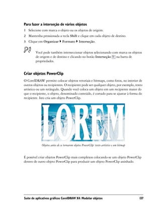 Para fazer a interseção de vários objetos
1 Selecione com marca o objeto ou os objetos de origem.
2 Mantenha pressionada a tecla Shift e clique em cada objeto de destino.
3 Clique em Organizar          Formato        Interseção.


        Você pode também interseccionar objetos selecionando com marca os objetos
        de origem e de destino e clicando no botão Interseção na barra de
        propriedades.


Criar objetos PowerClip
O CorelDRAW permite colocar objetos vetoriais e bitmaps, como fotos, no interior de
outros objetos ou recipientes. O recipiente pode ser qualquer objeto, por exemplo, texto
artístico ou um retângulo. Quando você coloca um objeto em um recipiente maior do
que o recipiente, o objeto, denominado conteúdo, é cortado para se ajustar à forma do
recipiente. Isto cria um objeto PowerClip.




             Objetos antes de se tornarem objetos PowerClip: texto artístico e um bitmap


É possível criar objetos PowerClip mais complexos colocando-se um objeto PowerClip
dentro de outro objeto PowerClip para produzir um objeto PowerClip aninhado.




Suíte de aplicativos gráficos CorelDRAW X4: Modelar objetos                                137
 