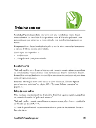 Trabalhar com cor
CorelDRAW permite escolher e criar cores com uma variedade de paletas de cor,
misturadores de cor e modelos de cor padrão no ramo. Crie e edite paletas de cores
personalizadas para armazenar as cores utilizadas com mais freqüência para uso no
futuro.
Para personalizar a forma de exibição das paletas na tela, altere o tamanho das amostras,
o número de fileiras e outras propriedades.
Nesta seção, você aprenderá a:
• escolher cores
• criar paletas de cores personalizadas


Escolher cores
Você pode escolher cores de preenchimento e de contorno usando paletas de cores fixas
ou personalizadas, visualizadores de cores, harmonização de cores ou misturas de cores.
Para utilizar uma cor já existente em um objeto ou documento, amostre a cor para obter
uma correspondência exata.
Para mais informações sobre como aplicar as cores escolhidas, consulte “Aplicar
preenchimentos uniformes” na página 147 e “Formatar linhas e contornos” na
página 75.

Paleta de cores padrão
Uma paleta de cores é uma coleção de amostras de cor. Em alguns programas, as paletas
de cores são chamadas de "paletas de amostras".
Você pode escolher cores de preenchimento e contorno com a paleta de cores predefinida
de 99 cores do modelo CMYK.
As cores de preenchimento e contorno selecionadas aparecem nas amostras de cor na
barra de status.


CorelDRAW: Trabalhar com cor                                                           141
 