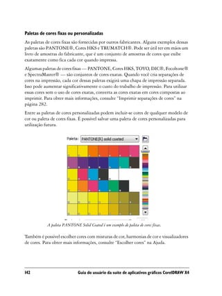Paletas de cores fixas ou personalizadas
As paletas de cores fixas são fornecidas por outros fabricantes. Alguns exemplos dessas
paletas são PANTONE®, Cores HKS e TRUMATCH®. Pode ser útil ter em mãos um
livro de amostras do fabricante, que é um conjunto de amostras de cores que exibe
exatamente como fica cada cor quando impressa.
Algumas paletas de cores fixas — PANTONE, Cores HKS, TOYO, DIC®, Focoltone®
e SpectraMaster® — são conjuntos de cores exatas. Quando você cria separações de
cores na impressão, cada cor dessas paletas exigirá uma chapa de impressão separada.
Isso pode aumentar significativamente o custo do trabalho de impressão. Para utilizar
essas cores sem o uso de cores exatas, converta as cores exatas em cores compostas ao
imprimir. Para obter mais informações, consulte “Imprimir separações de cores” na
página 282.
Entre as paletas de cores personalizadas podem incluir-se cores de qualquer modelo de
cor ou paleta de cores fixas. É possível salvar uma paleta de cores personalizadas para
utilização futura.




            A paleta PANTONE Solid Coated é um exemplo de paleta de cores fixas.

Também é possível escolher cores com misturas de cor, harmonias de cor e visualizadores
de cores. Para obter mais informações, consulte “Escolher cores” na Ajuda.




142                           Guia do usuário da suíte de aplicativos gráficos CorelDRAW X4
 