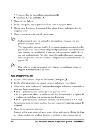 • Ferramenta Cor de preenchimento uniforme             .
      • Ferramenta Cor do contorno .
3 Clique na guia Paletas.
4 Escolha uma paleta fixa ou personalizada na caixa de listagem Paleta.
5 Mova a barra de rolagem de cor para definir a faixa de cores exibidas na área de
  seleção de cores.
6 Clique em uma cor na área de seleção de cores.


          Cada amostra de cores em uma paleta de cores fixas é marcada com um
          pequeno quadrado branco.
          Você deve utilizar o mesmo modelo de cor para todas as cores em um desenho,
          pois as cores serão consistentes e será possível prever as cores da saída final com
          mais precisão. Para a saída final, é preferível utilizar o mesmo modelo de cor
          que está sendo utilizado. Para obter mais informação sobre como reproduzir
          cores com precisão, consulte “Gerenciar cores para exibição, entrada e saída” na
          página 263.


          Para exibir ou ocultar os nomes de cores fixas ou personalizadas, clique em
          Opções Mostrar nomes de cores.

Para amostrar uma cor
1 Na caixa de ferramentas, clique na ferramenta Conta-gotas             .
2 Escolha a Cor da amostra na caixa de listagem na barra de propriedades.
3 Clique em no menu desdobrável Tamanho do exemplo na barra de propriedades e
  ative uma das seguintes opções:
  • 1×1 — permite escolher a cor do pixel em que você clicou.
  • 2×2 — permite escolher a cor média em uma área de amostra de 2 × 2 pixels. O
    pixel em que você clicou está no meio da área de amostra.
  • 5×5 — permite escolher a cor média em uma área de amostra de 5 × 5 pixels.
  Para amostrar uma cor fora da janela de desenho, clique em Selecionar na área de
  trabalho.
4 Clique na cor que deseja amostrar.
  Se deseja aplicar a cor amostrada a um objeto, clique na ferramenta Balde de tinta
     e clique no objeto na janela de desenho. O ponteiro se altera quando movido

144                           Guia do usuário da suíte de aplicativos gráficos CorelDRAW X4
 