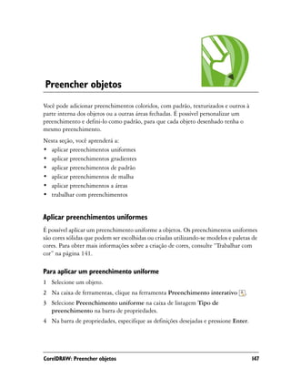 Preencher objetos
Você pode adicionar preenchimentos coloridos, com padrão, texturizados e outros à
parte interna dos objetos ou a outras áreas fechadas. É possível personalizar um
preenchimento e defini-lo como padrão, para que cada objeto desenhado tenha o
mesmo preenchimento.
Nesta seção, você aprenderá a:
• aplicar preenchimentos uniformes
• aplicar preenchimentos gradientes
• aplicar preenchimentos de padrão
• aplicar preenchimentos de malha
• aplicar preenchimentos a áreas
• trabalhar com preenchimentos


Aplicar preenchimentos uniformes
É possível aplicar um preenchimento uniforme a objetos. Os preenchimentos uniformes
são cores sólidas que podem ser escolhidas ou criadas utilizando-se modelos e paletas de
cores. Para obter mais informações sobre a criação de cores, consulte “Trabalhar com
cor” na página 141.

Para aplicar um preenchimento uniforme
1 Selecione um objeto.
2 Na caixa de ferramentas, clique na ferramenta Preenchimento interativo           .
3 Selecione Preenchimento uniforme na caixa de listagem Tipo de
  preenchimento na barra de propriedades.
4 Na barra de propriedades, especifique as definições desejadas e pressione Enter.




CorelDRAW: Preencher objetos                                                           147
 