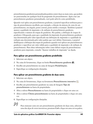 preenchimentos gradientes personalizados podem conter duas ou mais cores, que podem
ser posicionadas em qualquer local da progressão do preenchimento. Após criar um
preenchimento gradiente personalizado, você pode salvá-lo como predefinido.
Quando você aplica um preenchimento gradiente, é possível especificar atributos para o
tipo de preenchimento escolhido; por exemplo, a direção da mistura de cores de um
preenchimento, seu ângulo, ponto central, ponto médio e transição. Também é possível
ajustar a qualidade de impressão e de exibição do preenchimento gradiente,
especificando o número de etapas do gradiente. Por padrão, a definição de etapas do
gradiente é bloqueada, para que a qualidade da impressão do preenchimento gradiente
seja determinada pelo valor especificado nas definições de impressão e a qualidade de
exibição seja determinada pelo valor padrão que você definir. Entretanto, é possível
desbloquear a definição das etapas de gradiente quando você aplicar um preenchimento
gradiente e especificar um valor válido para a qualidade de impressão e de exibição do
preenchimento. Para obter informações sobre como definir etapas de preenchimento
gradiente para impressão, consulte “Ajustar trabalhos de impressão” na Ajuda.

Para aplicar um preenchimento gradiente predefinido
1 Selecione um objeto.
2 Na caixa de ferramentas, clique no botão Preenchimento gradiente           .
3 Escolha um preenchimento na caixa de listagem Predefinições.
4 Especifique as configurações desejadas.

Para aplicar um preenchimento gradiente de duas cores
1 Selecione um objeto.
2 Na caixa de ferramentas, clique na ferramenta Preenchimento interativo           .
3 Escolha um preenchimento gradiente na caixa de listagem Tipo de
  preenchimento na barra de propriedades.
4 Abra o seletor Preenchimento na barra de propriedades e clique em uma cor.
5 Abra o seletor Último preenchimento na barra de propriedades e clique em uma
  cor.
6 Especifique as configurações desejadas.


        Para misturar cores em um preenchimento gradiente de duas cores, selecione
        uma das alças de vetor interativas, pressione Ctrl e clique em uma cor na paleta.

Suíte de aplicativos gráficos CorelDRAW X4: Preencher objetos                          149
 