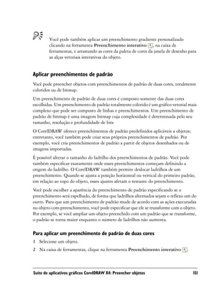 Você pode também aplicar um preenchimento gradiente personalizado
        clicando na ferramenta Preenchimento interativo , na caixa de
        ferramentas, e arrastando as cores da paleta de cores da janela de desenho para
        as alças vetoriais interativas do objeto.


Aplicar preenchimentos de padrão
Você pode preencher objetos com preenchimentos de padrão de duas cores, totalmente
coloridos ou de bitmap.
Um preenchimento de padrão de duas cores é composto somente das duas cores
escolhidas. Um preenchimento de padrão totalmente colorido é um gráfico vetorial mais
complexo que pode ser composto de linhas e preenchimentos. Um preenchimento de
padrão de bitmap é uma imagem bitmap cuja complexidade é determinada pelo seu
tamanho, resolução e profundidade de bits
O CorelDRAW oferece preenchimentos de padrão predefinidos aplicáveis a objetos;
entretanto, você também pode criar seus próprios preenchimentos de padrão. Por
exemplo, você cria preenchimentos de padrão a partir de objetos desenhados ou de
imagens importadas.
É possível alterar o tamanho do ladrilho dos preenchimentos de padrão. Você pode
também especificar exatamente onde esses preenchimentos começam definindo a
origem do ladrilho. O CorelDRAW também permite deslocar ladrilhos de um
preenchimento. Quando se ajusta a posição horizontal ou vertical do primeiro padrão,
em relação ao topo do objeto, esses ajustes afetam o restante do preenchimento.
Você pode escolher a aparência do preenchimento de padrão especificando se o
preenchimento será espelhado, de forma que ladrilhos alternados sejam o reflexo um do
outro. Para que um preenchimento de padrão mude de acordo com as ações executadas
no objeto com preenchimento, você pode especificar que ele se transforme com o objeto.
Por exemplo, se você ampliar um objeto preenchido com um padrão que se transforme,
o padrão se torna maior enquanto o número de ladrilhos não aumenta.

Para aplicar um preenchimento de padrão de duas cores
1 Selecione um objeto.
2 Na caixa de ferramentas, clique na ferramenta Preenchimento interativo          .



Suíte de aplicativos gráficos CorelDRAW X4: Preencher objetos                         151
 