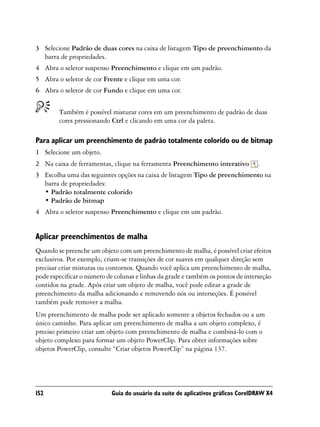 3 Selecione Padrão de duas cores na caixa de listagem Tipo de preenchimento da
  barra de propriedades.
4 Abra o seletor suspenso Preenchimento e clique em um padrão.
5 Abra o seletor de cor Frente e clique em uma cor.
6 Abra o seletor de cor Fundo e clique em uma cor.


        Também é possível misturar cores em um preenchimento de padrão de duas
        cores pressionando Ctrl e clicando em uma cor da paleta.

Para aplicar um preenchimento de padrão totalmente colorido ou de bitmap
1 Selecione um objeto.
2 Na caixa de ferramentas, clique na ferramenta Preenchimento interativo           .
3 Escolha uma das seguintes opções na caixa de listagem Tipo de preenchimento na
  barra de propriedades:
  • Padrão totalmente colorido
  • Padrão de bitmap
4 Abra o seletor suspenso Preenchimento e clique em um padrão.


Aplicar preenchimentos de malha
Quando se preenche um objeto com um preenchimento de malha, é possível criar efeitos
exclusivos. Por exemplo, criam-se transições de cor suaves em qualquer direção sem
precisar criar misturas ou contornos. Quando você aplica um preenchimento de malha,
pode especificar o número de colunas e linhas da grade e também os pontos de interseção
contidos na grade. Após criar um objeto de malha, você pode editar a grade de
preenchimento da malha adicionando e removendo nós ou interseções. É possível
também pode remover a malha.
Um preenchimento de malha pode ser aplicado somente a objetos fechados ou a um
único caminho. Para aplicar um preenchimento de malha a um objeto complexo, é
preciso primeiro criar um objeto com preenchimento de malha e combiná-lo com o
objeto complexo para formar um objeto PowerClip. Para obter informações sobre
objetos PowerClip, consulte “Criar objetos PowerClip” na página 137.




152                         Guia do usuário da suíte de aplicativos gráficos CorelDRAW X4
 