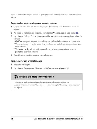 copiá-lo para outro objeto ou usá-lo para preencher a área circundada por uma curva
aberta.

Para escolher uma cor de preenchimento padrão
1 Clique em uma área em branco na página de desenho para desmarcar todos os
  objetos.
2 Na caixa de ferramentas, clique na ferramenta Preenchimento uniforme             .
3 Na caixa de diálogo Preenchimento uniforme, ative uma das seguintes caixas de
  seleção:
  • Gráfico — aplica a cor de preenchimento padrão às formas que você desenha
  • Texto artístico — aplica a cor de preenchimento padrão ao texto artístico que
    você adiciona
  • Texto de parágrafo — aplica a cor de preenchimento padrão ao texto de
    parágrafo que você adiciona
4 Especifique as configurações de preenchimento.

Para remover um preenchimento
1 Selecione um objeto.
2 Na caixa de ferramentas, clique no botão Sem preenchimento           .



           Precisa de mais informações?

      Para obter mais informações sobre como trabalhar com objetos de
      preenchimento, consulte "Preencher objetos" na seção "Cores e preenchimentos"
      da Ajuda.




156                         Guia do usuário da suíte de aplicativos gráficos CorelDRAW X4
 