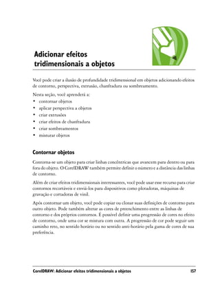 Adicionar efeitos
tridimensionais a objetos
Você pode criar a ilusão de profundidade tridimensional em objetos adicionando efeitos
de contorno, perspectiva, extrusão, chanfradura ou sombreamento.
Nesta seção, você aprenderá a:
• contornar objetos
• aplicar perspectiva a objetos
• criar extrusões
• criar efeitos de chanfradura
• criar sombreamentos
• misturar objetos


Contornar objetos
Contorna-se um objeto para criar linhas concêntricas que avancem para dentro ou para
fora do objeto. O CorelDRAW também permite definir o número e a distância das linhas
de contorno.
Além de criar efeitos tridimensionais interessantes, você pode usar esse recurso para criar
contornos recortáveis e enviá-los para dispositivos como plotadoras, máquinas de
gravação e cortadoras de vinil.
Após contornar um objeto, você pode copiar ou clonar suas definições de contorno para
outro objeto. Pode também alterar as cores de preenchimento entre as linhas de
contorno e dos próprios contornos. É possível definir uma progressão de cores no efeito
de contorno, onde uma cor se mistura com outra. A progressão de cor pode seguir um
caminho reto, no sentido horário ou no sentido anti-horário pela gama de cores de sua
preferência.




CorelDRAW: Adicionar efeitos tridimensionais a objetos                                  157
 
