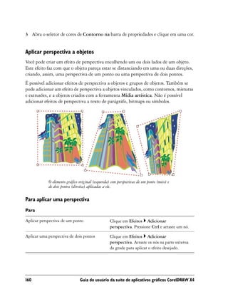 3 Abra o seletor de cores de Contorno na barra de propriedades e clique em uma cor.


Aplicar perspectiva a objetos
Você pode criar um efeito de perspectiva encolhendo um ou dois lados de um objeto.
Este efeito faz com que o objeto pareça estar se distanciando em uma ou duas direções,
criando, assim, uma perspectiva de um ponto ou uma perspectiva de dois pontos.
É possível adicionar efeitos de perspectiva a objetos e grupos de objetos. Também se
pode adicionar um efeito de perspectiva a objetos vinculados, como contornos, misturas
e extrusões, e a objetos criados com a ferramenta Mídia artística. Não é possível
adicionar efeitos de perspectiva a texto de parágrafo, bitmaps ou símbolos.




            O elemento gráfico original (esquerda) com perspectivas de um ponto (meio) e
            de dois pontos (direita) aplicadas a ele.

Para aplicar uma perspectiva
Para

Aplicar perspectiva de um ponto                   Clique em Efeitos Adicionar
                                                  perspectiva. Pressione Ctrl e arraste um nó.

Aplicar uma perspectiva de dois pontos            Clique em Efeitos Adicionar
                                                  perspectiva. Arraste os nós na parte externa
                                                  da grade para aplicar o efeito desejado.




160                            Guia do usuário da suíte de aplicativos gráficos CorelDRAW X4
 
