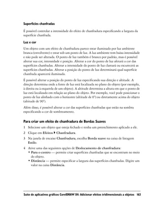 Superfícies chanfradas

É possível controlar a intensidade do efeito de chanfradura especificando a largura da
superfície chanfrada.

Luz e cor
Um objeto com um efeito de chanfradura parece estar iluminado por luz ambiente
branca (envolvente) e estar sob um ponto de luz. A luz ambiente tem baixa intensidade
e não pode ser alterada. O ponto de luz também é branco por padrão, mas é possível
alterar sua cor, intensidade e posição. Alterar a cor do ponto de luz afetará a cor das
superfícies chanfradas. Alterar a intensidade do ponto de luz clareará ou escurecerá as
superfícies chanfradas. Alterar a posição do ponto de luz determinará qual superfície
chanfrada aparecerá iluminada.
É possível alterar a posição do ponto de luz especificando sua direção e altitude. A
direção determina onde a fonte de luz está localizada no plano do objeto (por exemplo,
à direita ou à esquerda de um objeto). A altitude determina a altura em que o ponto de
luz está localizado em relação ao plano do objeto. Por exemplo, você pode posicionar o
ponto de luz alinhado com o horizonte (altitude de 0°) ou diretamente acima do objeto
(altitude de 90°).
Além disso, é possível alterar a cor das superfícies chanfradas que estão na sombra
especificando a cor de sombreamento.

Para criar um efeito de chanfradura de Bordas Suaves
1 Selecione um objeto que esteja fechado e tenha um preenchimento aplicado a ele.
2 Clique em Efeitos      Chanfradura.
3 Na janela de encaixe Chanfradura, escolha Borda suave na caixa de listagem
  Estilo.
4 Ative uma das seguintes opções de Deslocamento de chanfradura:
  • Para o centro — permite criar superfícies chanfradas que se encontram no meio
    do objeto.
  • Distância — permite especificar a largura das superfícies chanfradas. Digite um
    valor na caixa Distância.




Suíte de aplicativos gráficos CorelDRAW X4: Adicionar efeitos tridimensionais a objetos 163
 