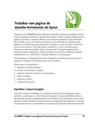 Trabalhar com páginas de
desenho ferramentas de layout
O aplicativo CorelDRAW permite especificar tamanho, orientação, unidade de escala e
fundo na página de desenho. É possível personalizar e exibir as grades e linhas-guia da
página para ajudar a organizar objetos e posicioná-los exatamente no local desejado.
Por exemplo, ao criar um boletim informativo, você pode definir as dimensões das
páginas e criar linhas-guia para posicionar as colunas e o texto do título. Ao definir o
layout de um anúncio, você pode alinhar os gráficos e o texto com linhas-guia e
organizar os elementos gráficos dentro de uma grade. As réguas podem ajudar a
posicionar grades, linhas-guia e objetos ao longo de uma escala, utilizando unidades
escolhidas por você. Além disso, você pode adicionar e excluir páginas.
As ferramentas e configurações de layout de página são totalmente personalizáveis e
podem ser utilizadas como padrões para outros desenhos.
Nesta seção, você aprenderá a:
• especificar o layout da página
• escolher um fundo para a página
• adicionar, duplicar, renomear e excluir páginas
• utilizar as réguas
• configurar a grade
• configurar linhas-guia


Especificar o layout da página
Você pode começar a trabalhar em um desenho especificando configurações para o
tamanho, a orientação e o estilo de layout da página. As opções escolhidas durante a
especificação do layout da página podem ser utilizadas como padrão para todos os novos
desenhos criados. Também é possível ajustar as configurações de orientação e tamanho
de página de forma que correspondam às configurações de papel padrão para impressão.




CorelDRAW: Trabalhar com páginas de desenho ferramentas de layout                     171
 