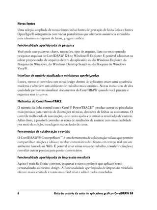 Novas fontes
Uma seleção ampliada de novas fontes inclui fontes de gravação de linha única e fontes
OpenType® compatíveis com várias plataformas que oferecem assistência estendida
para idiomas em layouts de latim, grego e cirílico.

Funcionalidade aperfeiçoada de pesquisa
Você pode usar palavras-chave, anotações, tipo de arquivo, data ou texto quando
pesquisar arquivos do CorelDRAW X4 no Windows® Explorer. É possível adicionar ou
editar propriedades de arquivos dentro do aplicativo ou do Windows Explorer, da
Pesquisa do Windows, do Windows Desktop Search ou da Pesquisa do Windows
Vista®.

Interface de usuário atualizada e miniaturas aperfeiçoadas
Ícones, menus e controles com novo design dentro do aplicativo criam uma aparência
moderna e oferecem um ambiente de trabalho mais intuitivo. Novas miniaturas de alta
qualidade permitem visualizar documentos do CorelDRAW quando você procura e
organiza seus arquivos.

Melhorias do Corel PowerTRACE
O rastreio da linha central com o Corel® PowerTRACE™ produz curvas ou pinceladas
mais precisas para rastreio de ilustrações técnicas, desenhos de linhas ou assinaturas. O
controle melhorado de suavização, cor e canto ajuda a otimizar os resultados de rastreio.
Além disso, é possível controlar as cores de resultados de rastreio com mais facilidade
por meio da edição, mesclagem ou exclusão de cores.
Ferramentas de colaboração e revisão
O CorelDRAW® ConceptShare™ é uma ferramenta de colaboração valiosa que permite
compartilhar criações e idéias e receber comentários de clientes em tempo real em um
ambiente baseado na Web. É possível criar várias áreas de trabalho, transferir criações e
convidar outras pessoas para postar comentários.

Funcionalidade aperfeiçoada de impressão mesclada
Agora é mais fácil criar convites, etiquetas e outros projetos que aplicam texto
personalizado ao mesmo design. A funcionalidade aperfeiçoada de impressão mesclada
oferece maior controle e torna mais fácil criar e editar dados mesclados.




6                           Guia do usuário da suíte de aplicativos gráficos CorelDRAW X4
 