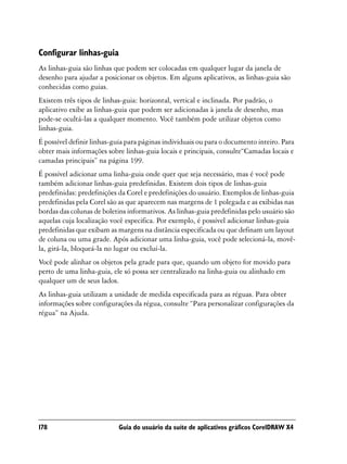 Configurar linhas-guia
As linhas-guia são linhas que podem ser colocadas em qualquer lugar da janela de
desenho para ajudar a posicionar os objetos. Em alguns aplicativos, as linhas-guia são
conhecidas como guias.
Existem três tipos de linhas-guia: horizontal, vertical e inclinada. Por padrão, o
aplicativo exibe as linhas-guia que podem ser adicionadas à janela de desenho, mas
pode-se ocultá-las a qualquer momento. Você também pode utilizar objetos como
linhas-guia.
É possível definir linhas-guia para páginas individuais ou para o documento inteiro. Para
obter mais informações sobre linhas-guia locais e principais, consulte“Camadas locais e
camadas principais” na página 199.
É possível adicionar uma linha-guia onde quer que seja necessário, mas é você pode
também adicionar linhas-guia predefinidas. Existem dois tipos de linhas-guia
predefinidas: predefinições da Corel e predefinições do usuário. Exemplos de linhas-guia
predefinidas pela Corel são as que aparecem nas margens de 1 polegada e as exibidas nas
bordas das colunas de boletins informativos. As linhas-guia predefinidas pelo usuário são
aquelas cuja localização você especifica. Por exemplo, é possível adicionar linhas-guia
predefinidas que exibam as margens na distância especificada ou que definam um layout
de coluna ou uma grade. Após adicionar uma linha-guia, você pode selecioná-la, movê-
la, girá-la, bloqueá-la no lugar ou excluí-la.
Você pode alinhar os objetos pela grade para que, quando um objeto for movido para
perto de uma linha-guia, ele só possa ser centralizado na linha-guia ou alinhado em
qualquer um de seus lados.
As linhas-guia utilizam a unidade de medida especificada para as réguas. Para obter
informações sobre configurações da régua, consulte “Para personalizar configurações da
régua” na Ajuda.




178                        Guia do usuário da suíte de aplicativos gráficos CorelDRAW X4
 