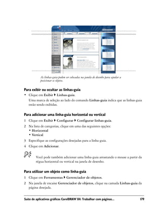 As linhas-guia podem ser colocadas na janela de desenho para ajudar a
            posicionar os objetos.

Para exibir ou ocultar as linhas-guia
• Clique em Exibir Linhas-guia.
  Uma marca de seleção ao lado do comando Linhas-guia indica que as linhas-guia
  estão sendo exibidas.

Para adicionar uma linha-guia horizontal ou vertical
1 Clique em Exibir       Configurar        Configurar linhas-guia.
2 Na lista de categorias, clique em uma das seguintes opções:
  • Horizontal
  • Vertical
3 Especifique as configurações desejadas para a linha-guia.
4 Clique em Adicionar.


        Você pode também adicionar uma linha-guia arrastando o mouse a partir da
        régua horizontal ou vertical na janela de desenho.

Para utilizar um objeto como linha-guia
1 Clique em Ferramentas           Gerenciador de objetos.
2 Na janela de encaixe Gerenciador de objetos, clique na camada Linhas-guia da
  página desejada.


Suíte de aplicativos gráficos CorelDRAW X4: Trabalhar com páginas...                179
 
