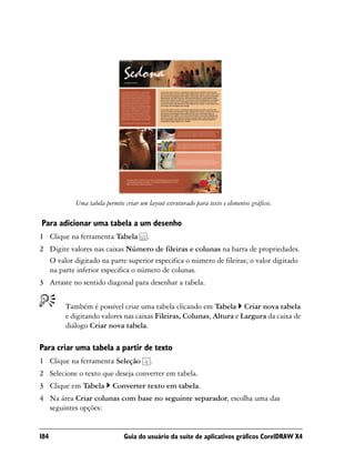 Uma tabela permite criar um layout estruturado para texto e elementos gráficos.

Para adicionar uma tabela a um desenho
1 Clique na ferramenta Tabela          .
2 Digite valores nas caixas Número de fileiras e colunas na barra de propriedades.
  O valor digitado na parte superior especifica o número de fileiras; o valor digitado
  na parte inferior especifica o número de colunas.
3 Arraste no sentido diagonal para desenhar a tabela.


        Também é possível criar uma tabela clicando em Tabela Criar nova tabela
        e digitando valores nas caixas Fileiras, Colunas, Altura e Largura da caixa de
        diálogo Criar nova tabela.

Para criar uma tabela a partir de texto
1 Clique na ferramenta Seleção             .
2 Selecione o texto que deseja converter em tabela.
3 Clique em Tabela       Converter texto em tabela.
4 Na área Criar colunas com base no seguinte separador, escolha uma das
  seguintes opções:


184                           Guia do usuário da suíte de aplicativos gráficos CorelDRAW X4
 