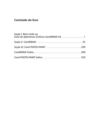 Conteúdo do livro




Seção I: Bem-vindo ao
Suíte de Aplicativos Gráficos CorelDRAW X4 . . . . . . . . . . . . . . . . . 1

Seção II: CorelDRAW . . . . . . . . . . . . . . . . . . . . . . . . . . . . . . . . . . 25

Seção III: Corel PHOTO-PAINT . . . . . . . . . . . . . . . . . . . . . . . . . . 299

CorelDRAW Índice . . . . . . . . . . . . . . . . . . . . . . . . . . . . . . . . . . . 509

Corel PHOTO-PAINT Índice. . . . . . . . . . . . . . . . . . . . . . . . . . . . . 529
 