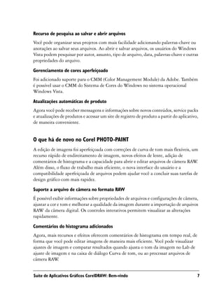 Recurso de pesquisa ao salvar e abrir arquivos
Você pode organizar seus projetos com mais facilidade adicionando palavras-chave ou
anotações ao salvar seus arquivos. Ao abrir e salvar arquivos, os usuários do Windows
Vista podem pesquisar por autor, assunto, tipo de arquivo, data, palavras-chave e outras
propriedades do arquivo.
Gerenciamento de cores aperfeiçoado
Foi adicionado suporte para o CMM (Color Management Module) da Adobe. Também
é possível usar o CMM do Sistema de Cores do Windows no sistema operacional
Windows Vista.

Atualizações automáticas de produto
Agora você pode receber mensagens e informações sobre novos conteúdos, service packs
e atualizações de produtos e acessar um site de registro de produto a partir do aplicativo,
de maneira conveniente.


O que há de novo no Corel PHOTO-PAINT
A edição de imagens foi aperfeiçoada com correções de curva de tom mais flexíveis, um
recurso rápido de endireitamento de imagem, novos efeitos de lente, adição de
comentários de histograma e a capacidade para abrir e editar arquivos de câmera RAW  .
Além disso, o fluxo de trabalho mais eficiente, o nova interface do usuário e a
compatibilidade aperfeiçoada de arquivos podem ajudar você a concluir suas tarefas de
design gráfico com mais rapidez.

Suporte a arquivo de câmera no formato RAW
É possível exibir informações sobre propriedades de arquivos e configurações de câmera,
ajustar a cor e tom e melhorar a qualidade da imagem durante a importação de arquivos
RAW da câmera digital. Os controles interativos permitem visualizar as alterações
rapidamente.

Comentários do histograma adicionados
Agora, mais recursos e efeitos oferecem comentários de histograma em tempo real, de
forma que você pode editar imagens de maneira mais eficiente. Você pode visualizar
ajustes de imagem e comparar resultados quando ajusta o tom da imagem no Lab de
ajuste de imagem e na caixa de diálogo Curva de tom, ou ao processar arquivos de
câmera RAW   .


Suíte de Aplicativos Gráficos CorelDRAW: Bem-vindo                                        7
 