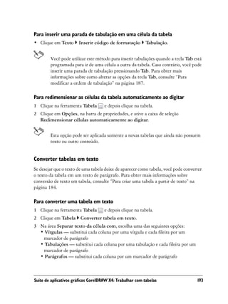 Para inserir uma parada de tabulação em uma célula da tabela
• Clique em Texto      Inserir código de formatação        Tabulação.


        Você pode utilizar este método para inserir tabulações quando a tecla Tab está
        programada para ir de uma célula a outra da tabela. Caso contrário, você pode
        inserir uma parada de tabulação pressionando Tab. Para obter mais
        informações sobre como alterar as opções da tecla Tab, consulte “Para
        modificar a ordem de tabulação” na página 187.

Para redimensionar as células da tabela automaticamente ao digitar
1 Clique na ferramenta Tabela        e depois clique na tabela.
2 Clique em Opções, na barra de propriedades, e ative a caixa de seleção
  Redimensionar células automaticamente ao digitar.


        Esta opção pode ser aplicada somente a novas tabelas que ainda não possuem
        texto ou outro conteúdo.


Converter tabelas em texto
Se desejar que o texto de uma tabela deixe de aparecer como tabela, você pode converter
o texto da tabela em um texto de parágrafo. Para obter mais informações sobre
conversão de texto em tabela, consulte “Para criar uma tabela a partir de texto” na
página 184.

Para converter uma tabela em texto
1 Clique na ferramenta Tabela        e depois clique na tabela.
2 Clique em Tabela Converter tabela em texto.
3 Na área Separar texto da célula com, escolha uma das seguintes opções:
  • Vírgulas — substitui cada coluna por uma vírgula e cada fileira por um
   marcador de parágrafo
  • Tabulações — substitui cada coluna por uma tabulação e cada fileira por um
   marcador de parágrafo
  • Parágrafos — substitui cada coluna por um marcador de parágrafo



Suíte de aplicativos gráficos CorelDRAW X4: Trabalhar com tabelas                   193
 