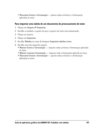 • Descartar fontes e formatação — ignora todas as fontes e a formatação
    aplicadas ao texto

Para importar uma tabela de um documento de processamento de texto
1 Clique em Arquivo       Importar.
2 Escolha a unidade e a pasta em que o arquivo de texto está armazenado.
3 Clique no arquivo.
4 Clique em Importar.
5 Escolha Tabelas na caixa de listagem Importar tabelas como.
6 Escolha uma das seguintes opções:
  • Manter fontes e formatação — importa todas as fontes e formatação aplicadas
   ao texto
  • Manter somente formatação — importa toda a formatação aplicada ao texto
  • Descartar fontes e formatação — ignora todas as fontes e a formatação
   aplicadas ao texto




Suíte de aplicativos gráficos CorelDRAW X4: Trabalhar com tabelas            197
 