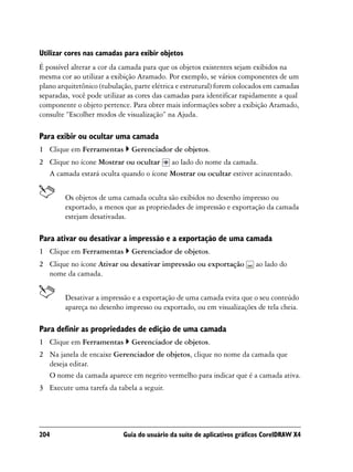 Utilizar cores nas camadas para exibir objetos
É possível alterar a cor da camada para que os objetos existentes sejam exibidos na
mesma cor ao utilizar a exibição Aramado. Por exemplo, se vários componentes de um
plano arquitetônico (tubulação, parte elétrica e estrutural) forem colocados em camadas
separadas, você pode utilizar as cores das camadas para identificar rapidamente a qual
componente o objeto pertence. Para obter mais informações sobre a exibição Aramado,
consulte “Escolher modos de visualização” na Ajuda.

Para exibir ou ocultar uma camada
1 Clique em Ferramentas       Gerenciador de objetos.
2 Clique no ícone Mostrar ou ocultar ao lado do nome da camada.
  A camada estará oculta quando o ícone Mostrar ou ocultar estiver acinzentado.


        Os objetos de uma camada oculta são exibidos no desenho impresso ou
        exportado, a menos que as propriedades de impressão e exportação da camada
        estejam desativadas.

Para ativar ou desativar a impressão e a exportação de uma camada
1 Clique em Ferramentas       Gerenciador de objetos.
2 Clique no ícone Ativar ou desativar impressão ou exportação            ao lado do
  nome da camada.


        Desativar a impressão e a exportação de uma camada evita que o seu conteúdo
        apareça no desenho impresso ou exportado, ou em visualizações de tela cheia.

Para definir as propriedades de edição de uma camada
1 Clique em Ferramentas       Gerenciador de objetos.
2 Na janela de encaixe Gerenciador de objetos, clique no nome da camada que
  deseja editar.
  O nome da camada aparece em negrito vermelho para indicar que é a camada ativa.
3 Execute uma tarefa da tabela a seguir.




204                         Guia do usuário da suíte de aplicativos gráficos CorelDRAW X4
 