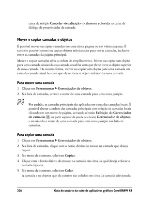caixa de seleção Cancelar visualização totalmente colorida na caixa de
        diálogo de propriedades da camada.


Mover e copiar camadas e objetos
É possível mover ou copiar camadas em uma única página ou em várias páginas. É
também possível mover ou copiar objetos selecionados para novas camadas, inclusive
entre as camadas da página principal.
Mover e copiar camadas afeta a ordem de empilhamento. Mover ou copiar um objeto
para uma camada abaixo da sua camada atual faz com que ele se torne o objeto superior
da nova camada. Da mesma forma, mover ou copiar um objeto para uma camada em
cima da camada atual faz com que ele se torne o objeto inferior da nova camada.

Para mover uma camada
1 Clique em Ferramentas       Gerenciador de objetos.
2 Na lista de camadas, arraste o nome de uma camada para uma nova posição.


        Por padrão, as camadas principais são aplicadas em cima das camadas locais. É
        possível alterar a ordem das camadas principais com relação às camadas locais
        clicando em um nome de página, ativando o botão Exibição do Gerenciador
        de camadas , na parte superior da janela de encaixe Gerenciador de objetos,
        e arrastando o nome de uma camada para uma nova posição nas lista de
        camadas.

Para copiar uma camada
1 Clique em Ferramentas       Gerenciador de objetos.
2 Na lista de camadas, clique com o botão direito do mouse na camada que deseja
  copiar.
3 No menu de contexto, selecione Copiar.
4 Clique com o botão direito do mouse na camada em cima da qual deseja colocar a
  camada copiada.
5 No menu de contexto, selecione Colar.
  A camada e os objetos que ela contém são colados em cima da camada selecionada.



206                        Guia do usuário da suíte de aplicativos gráficos CorelDRAW X4
 