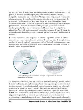 Ao adicionar texto de parágrafo, é necessário primeiro criar uma moldura de texto. Por
padrão, as molduras de texto de parágrafo permanecem do mesmo tamanho,
independente de quanto texto contenham. Qualquer texto que passe pela borda inferior
direita da moldura de texto fica oculto até que se amplie ou se vincule a moldura de
texto a outra moldura de texto. Você pode ajustar o texto a uma moldura, o que
automaticamente ajusta o tamanho em pontos de texto, de modo que o texto se ajuste
perfeitamente à moldura. Para obter informações sobre ajuste de texto em uma
moldura, consulte “Para ajustar texto a uma moldura de texto de parágrafo” na
página 228. Você pode também expandir ou encolher molduras de texto de parágrafo
automaticamente à medida que digita, de modo que o texto se ajuste perfeitamente à
moldura.
É possível usar objetos como recipientes para texto e expandir o número de formas
diferentes que podem ser usadas como molduras de texto por meio da inserção de uma
moldura de texto de parágrafo em um objeto gráfico. Você pode também separar o texto
de um objeto. Ao fazê-lo, o texto retém sua forma e é possível mover ou modificar o
texto e o objeto independentemente.




           Texto de parágrafo colocado dentro de um objeto. O objeto é tornado invisível
           removendo-se seu contorno.

Ao importar ou colar texto, você tem a opção de manter a formatação, manter fontes e
formatar ou descartar fontes e formatação. Manter fontes garante que o texto importado
e colado retém seu tipo de fonte original. Manter formatação garante que informações
de formatação como marcadores, colunas e formatação de negrito ou itálico sejam
preservadas. Também é possível preservar a cor do texto ou importá-lo como preto
CMYK. Se o você escolher descartar fontes e formatação, o texto importado ou colado
adquire as propriedades do objeto de texto selecionado, ou se nenhum estiver
selecionado, as propriedades padrão de fonte e formatação. Para obter mais informações

210                           Guia do usuário da suíte de aplicativos gráficos CorelDRAW X4
 