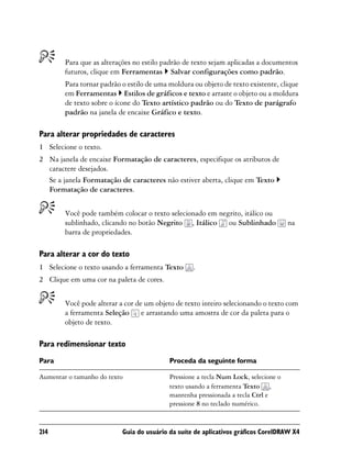 Para que as alterações no estilo padrão de texto sejam aplicadas a documentos
        futuros, clique em Ferramentas Salvar configurações como padrão.
        Para tornar padrão o estilo de uma moldura ou objeto de texto existente, clique
        em Ferramentas Estilos de gráficos e texto e arraste o objeto ou a moldura
        de texto sobre o ícone do Texto artístico padrão ou do Texto de parágrafo
        padrão na janela de encaixe Gráfico e texto.

Para alterar propriedades de caracteres
1 Selecione o texto.
2 Na janela de encaixe Formatação de caracteres, especifique os atributos de
  caractere desejados.
  Se a janela Formatação de caracteres não estiver aberta, clique em Texto
  Formatação de caracteres.


        Você pode também colocar o texto selecionado em negrito, itálico ou
        sublinhado, clicando no botão Negrito , Itálico ou Sublinhado                na
        barra de propriedades.

Para alterar a cor do texto
1 Selecione o texto usando a ferramenta Texto      .
2 Clique em uma cor na paleta de cores.


        Você pode alterar a cor de um objeto de texto inteiro selecionando o texto com
        a ferramenta Seleção e arrastando uma amostra de cor da paleta para o
        objeto de texto.

Para redimensionar texto
Para                                       Proceda da seguinte forma

Aumentar o tamanho do texto                Pressione a tecla Num Lock, selecione o
                                           texto usando a ferramenta Texto ,
                                           mantenha pressionada a tecla Ctrl e
                                           pressione 8 no teclado numérico.


214                        Guia do usuário da suíte de aplicativos gráficos CorelDRAW X4
 